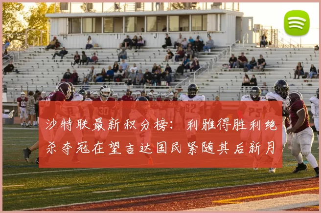 沙特联最新积分榜：利雅得胜利绝杀夺冠在望吉达国民紧随其后新月争夺激烈