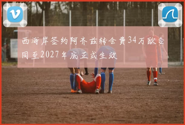 西海岸签约阿齐兹转会费34万欧合同至2027年底正式生效