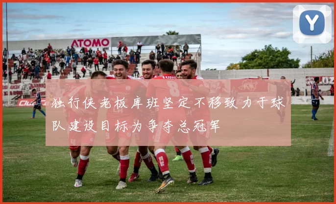 独行侠老板库班坚定不移致力于球队建设目标为争夺总冠军