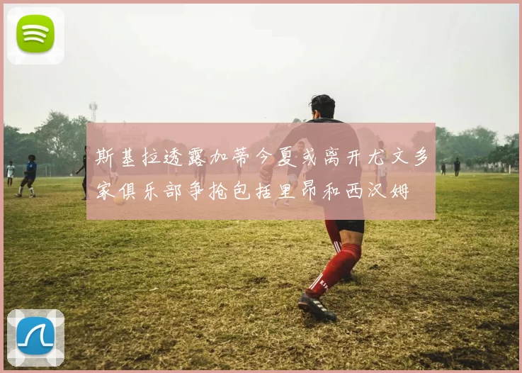 斯基拉透露加蒂今夏或离开尤文多家俱乐部争抢包括里昂和西汉姆