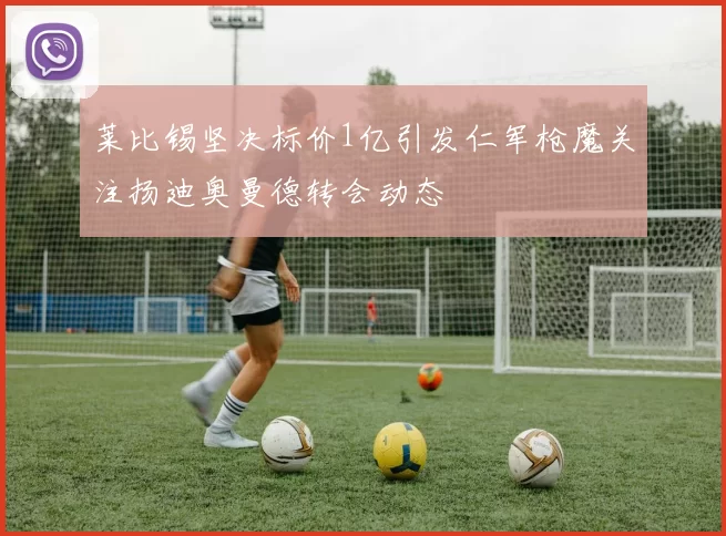 莱比锡坚决标价1亿引发仁军枪魔关注扬迪奥曼德转会动态