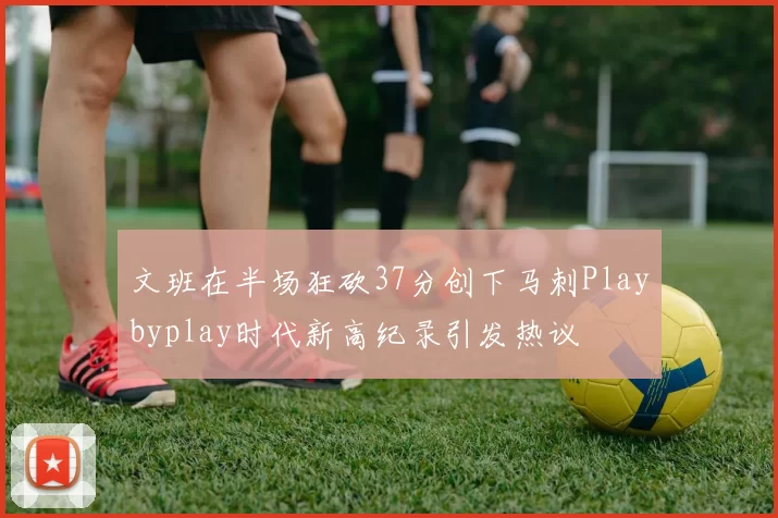 文班在半场狂砍37分创下马刺Playbyplay时代新高纪录引发热议