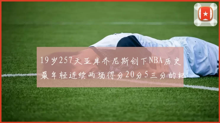 19岁257天亚库乔尼斯创下NBA历史最年轻连续两场得分20分5三分的纪录