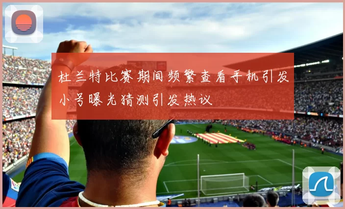 杜兰特比赛期间频繁查看手机引发小号曝光猜测引发热议