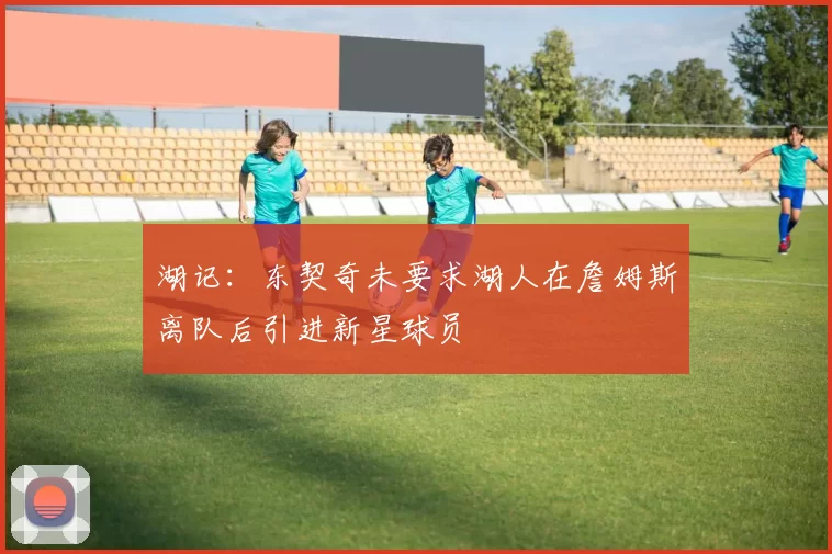 湖记：东契奇未要求湖人在詹姆斯离队后引进新星球员
