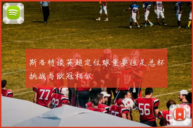 斯洛特谈英超定位球重要性足总杯挑战与欧冠相似