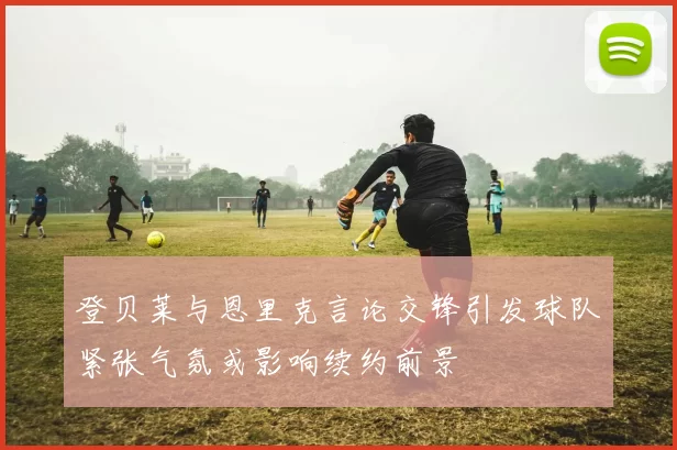 登贝莱与恩里克言论交锋引发球队紧张气氛或影响续约前景
