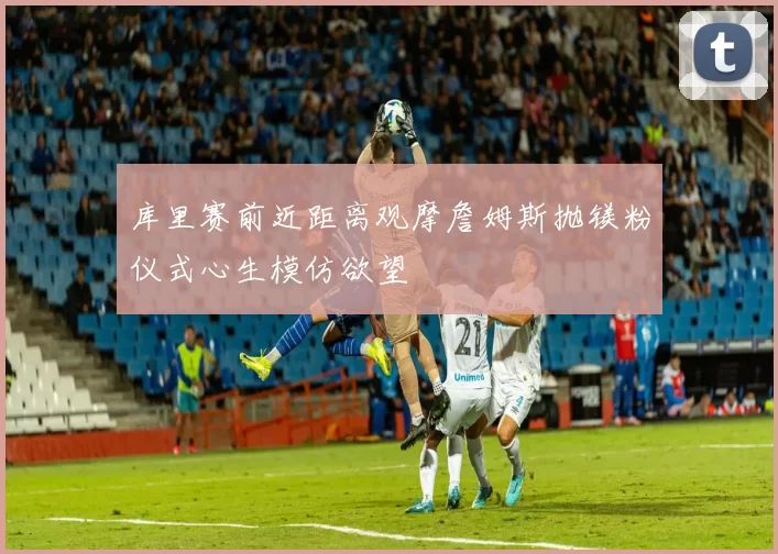 库里赛前近距离观摩詹姆斯抛镁粉仪式心生模仿欲望