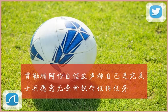 贾勒特阿伦自信发声称自己是完美士兵愿意无条件执行任何任务