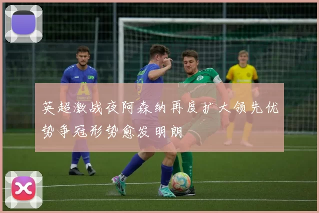 英超激战夜阿森纳再度扩大领先优势争冠形势愈发明朗
