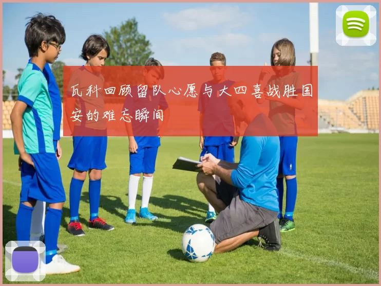 瓦科回顾留队心愿与大四喜战胜国安的难忘瞬间