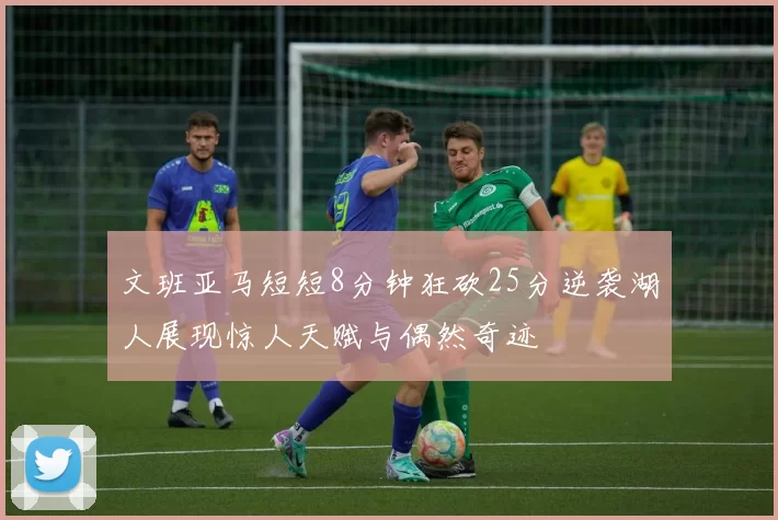 文班亚马短短8分钟狂砍25分逆袭湖人展现惊人天赋与偶然奇迹