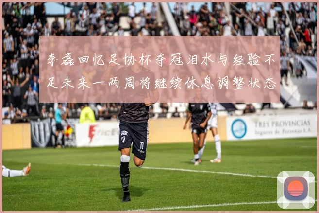 李磊回忆足协杯夺冠泪水与经验不足未来一两周将继续休息调整状态