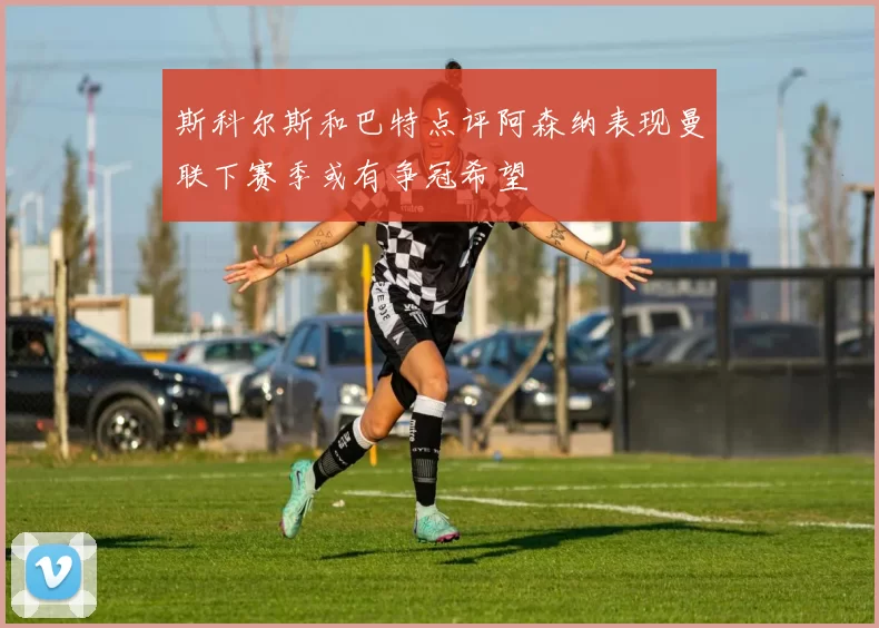 斯科尔斯和巴特点评阿森纳表现曼联下赛季或有争冠希望
