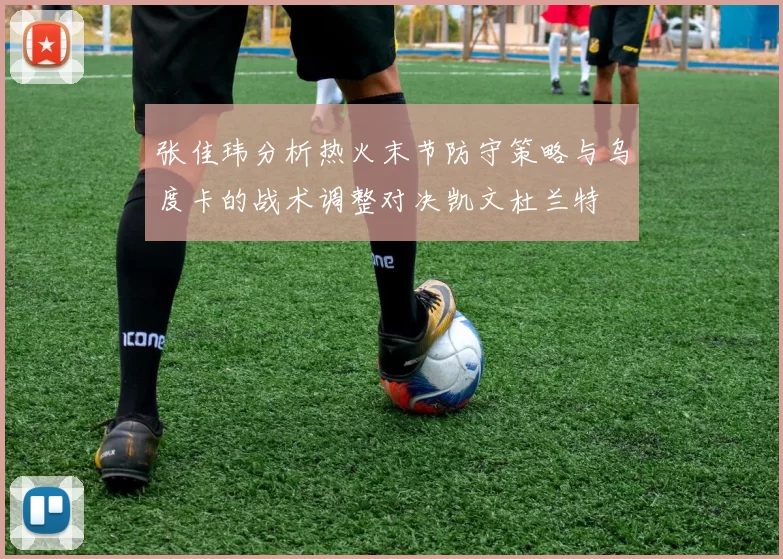 张佳玮分析热火末节防守策略与乌度卡的战术调整对决凯文杜兰特