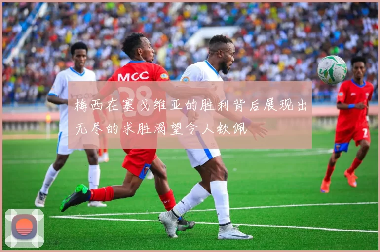 梅西在塞戈维亚的胜利背后展现出无尽的求胜渴望令人钦佩
