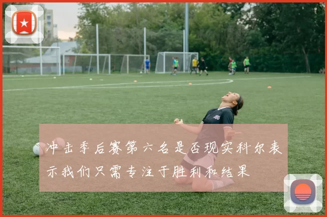 冲击季后赛第六名是否现实科尔表示我们只需专注于胜利和结果