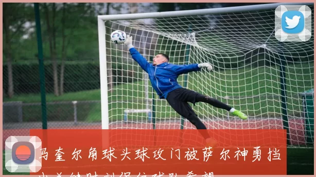 马奎尔角球头球攻门被萨尔神勇挡出关键时刻保住球队希望