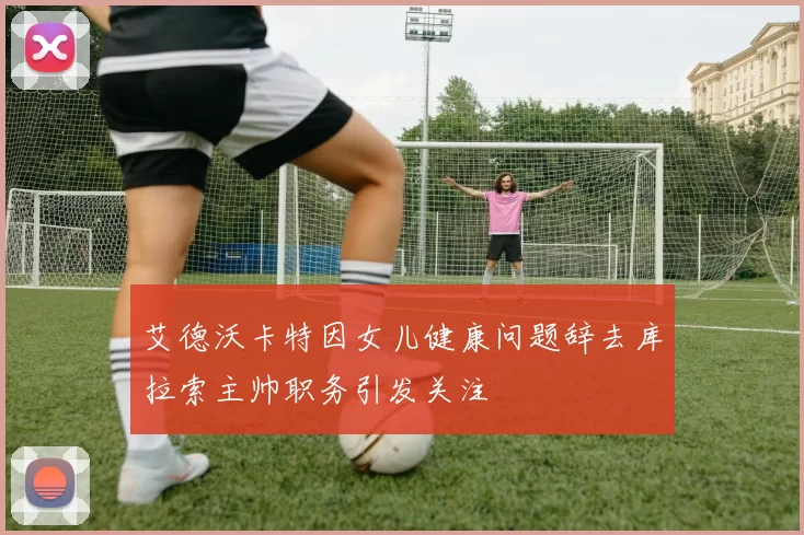 艾德沃卡特因女儿健康问题辞去库拉索主帅职务引发关注