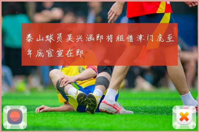 泰山球员吴兴涵即将租借津门虎至年底官宣在即