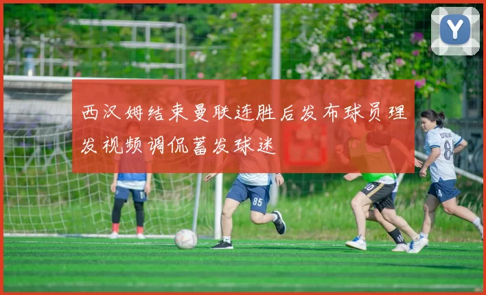 西汉姆结束曼联连胜后发布球员理发视频调侃蓄发球迷