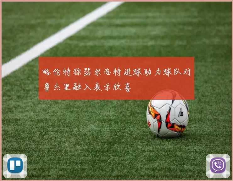 略伦特称瑟尔洛特进球助力球队对鲁杰里融入表示欣喜